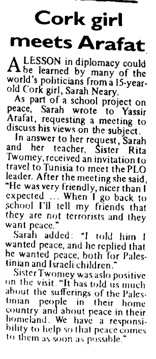 A scanned newspaper article reading: 

Cork girl meets Arafat

A lesson in diplomacy could be learned by many of the world’s politicians from a 15-year old Cork girl, Sarah Neary.

As part of a school project on peace, Sarah wrote to Yassir Arafat, requesting a meeting to discuss his views on the subject.

In answer to her request, Sarah and her teacher, Sister Rita Twomey, received an invitation to travel to Tunisia to meet the PLO leader. After the meeting she said, “He was very friendly, nicer than I expected … When | go back to school I'll tell my friends that they are not terrorists and they want peace.”

Sarah added: "I told him I wanted peace, and he replied that he wanted peace, both for Palestinian and Israeli children.”

Sister Twomey was also positive on the visit. "It has told us much about the sufferings of the Palestinian people in their home country and about peace in their homeland. We have a responsibility to help so that peace comes to them as soon as possible.”